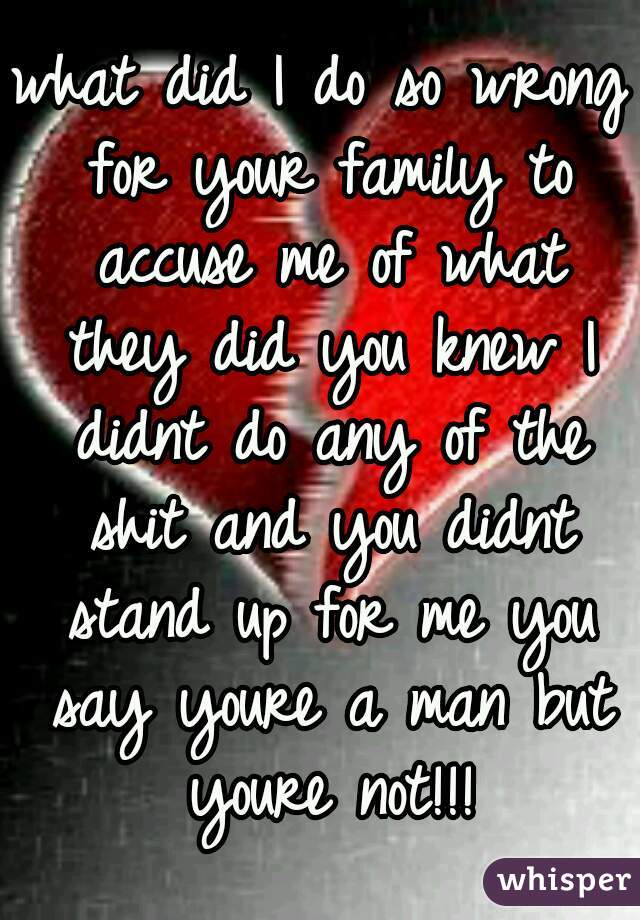 what did I do so wrong for your family to accuse me of what they did you knew I didnt do any of the shit and you didnt stand up for me you say youre a man but youre not!!!