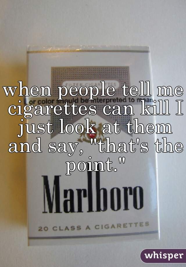 when people tell me cigarettes can kill I just look at them and say, "that's the point."