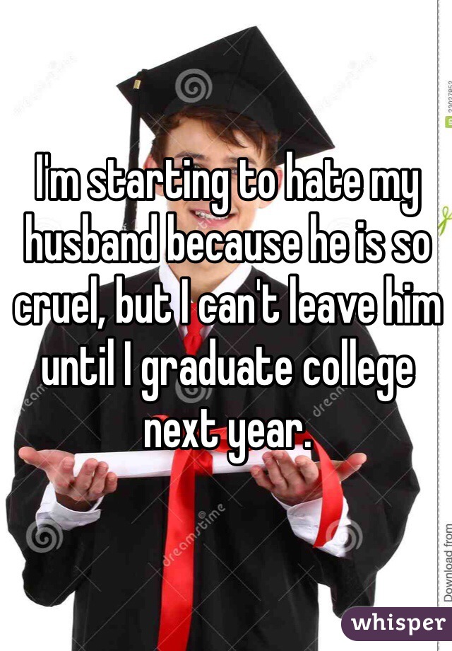 I'm starting to hate my husband because he is so cruel, but I can't leave him until I graduate college next year.