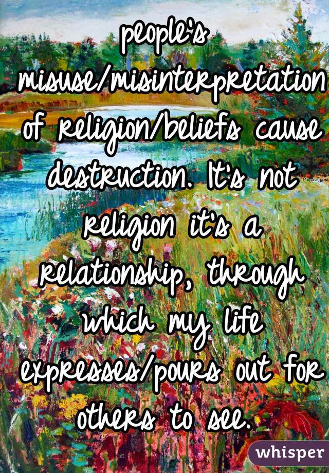 people's misuse/misinterpretation of religion/beliefs cause destruction. It's not religion it's a relationship, through which my life expresses/pours out for others to see. 