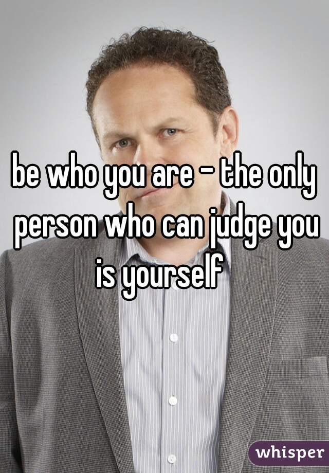 be who you are - the only person who can judge you is yourself  