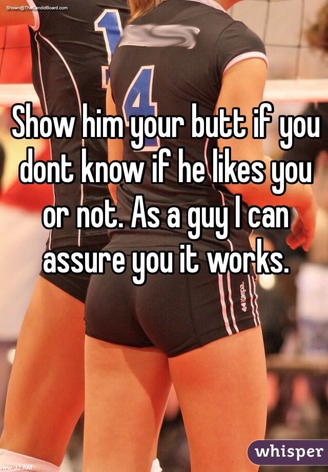 Show him your butt if you dont know if he likes you or not. As a guy I can assure you it works. 