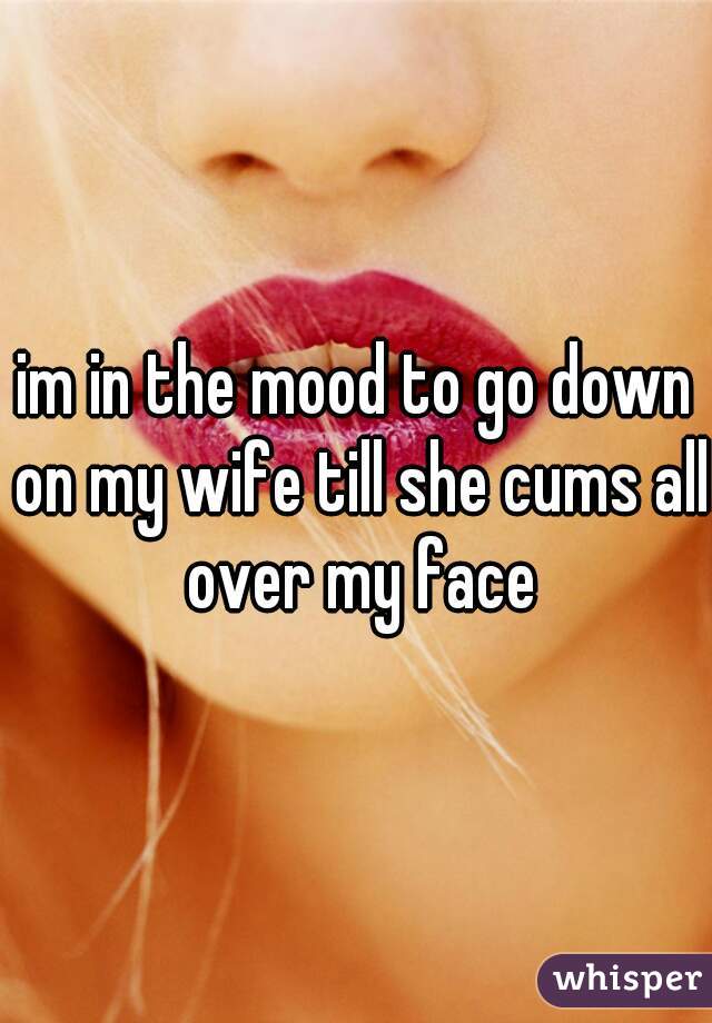 im in the mood to go down on my wife till she cums all over my face