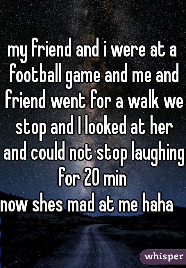 my friend and i were at a football game and me and friend went for a walk we stop and I looked at her and could not stop laughing for 20 min 



now shes mad at me haha   