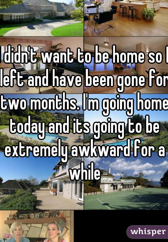 I didn't want to be home so I left and have been gone for two months. I'm going home today and its going to be extremely awkward for a while