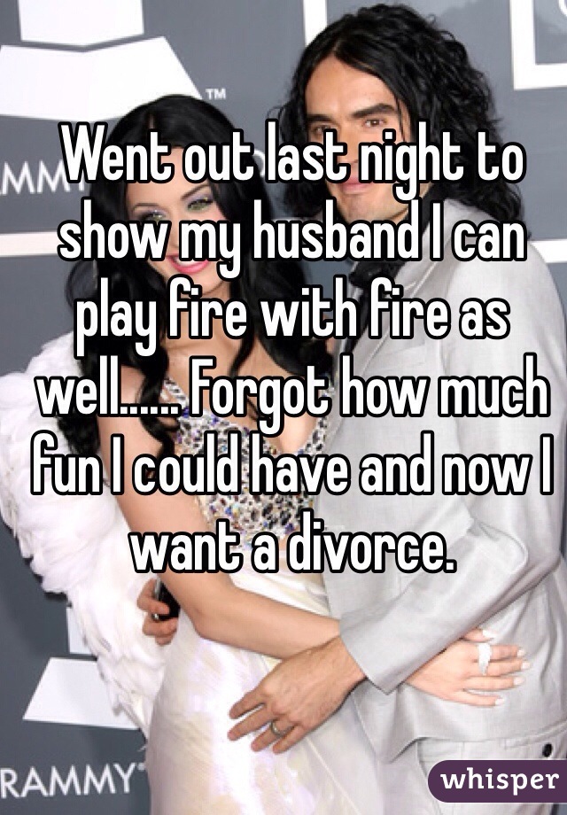 Went out last night to show my husband I can play fire with fire as well...... Forgot how much fun I could have and now I want a divorce. 
