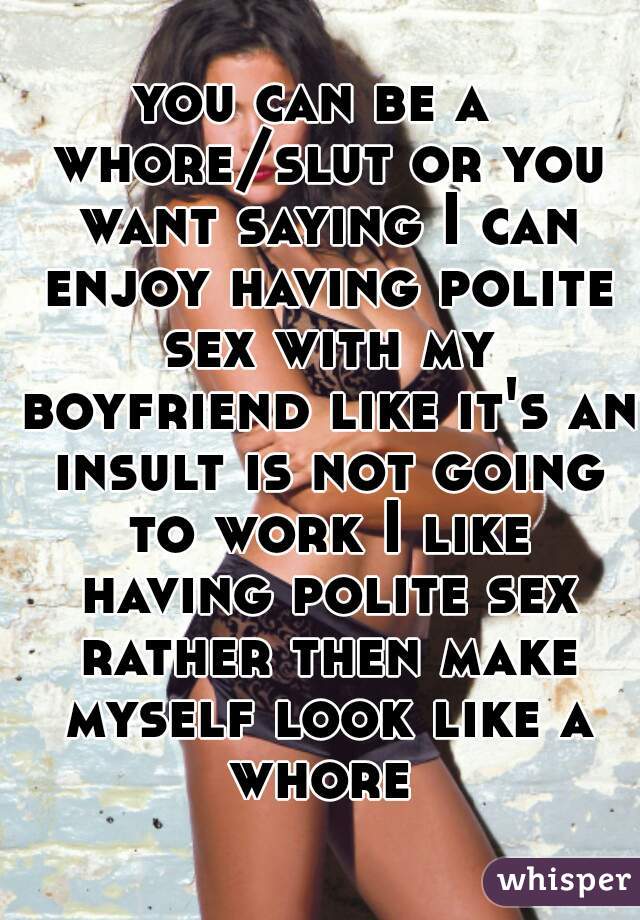 you can be a  whore/slut or you want saying I can enjoy having polite sex with my boyfriend like it's an insult is not going to work I like having polite sex rather then make myself look like a whore 