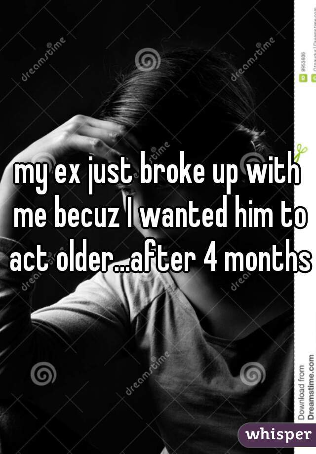 my ex just broke up with me becuz I wanted him to act older...after 4 months