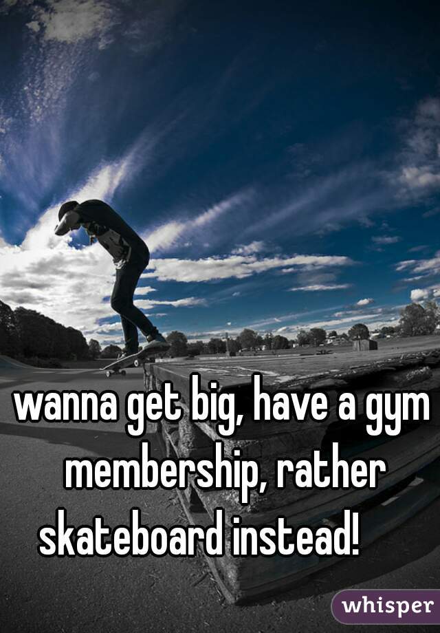 wanna get big, have a gym membership, rather skateboard instead!      