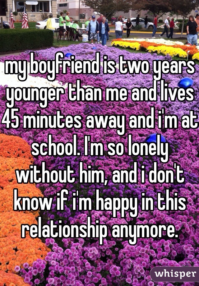 my boyfriend is two years younger than me and lives 45 minutes away and i'm at school. I'm so lonely without him, and i don't know if i'm happy in this relationship anymore. 