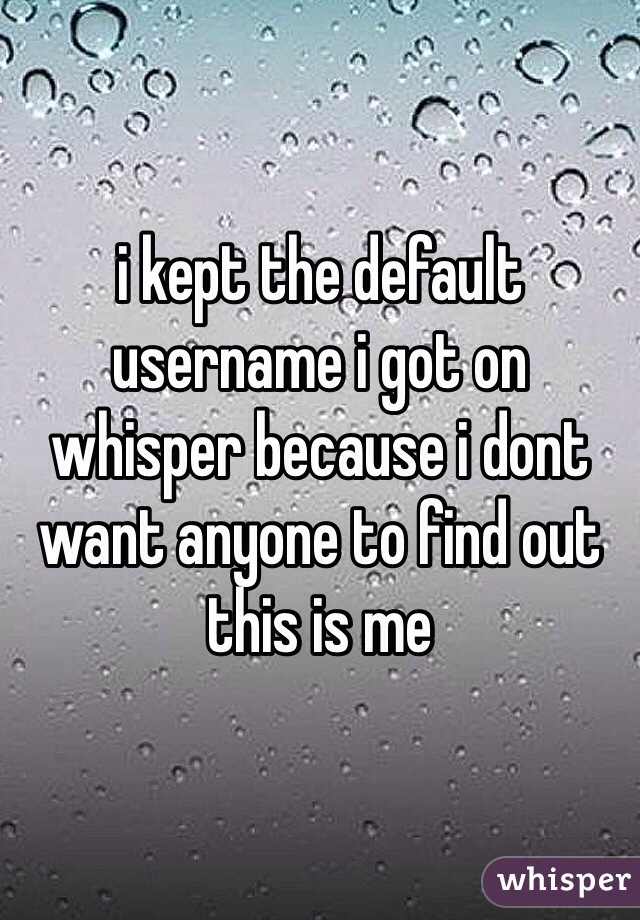 i kept the default username i got on whisper because i dont want anyone to find out this is me