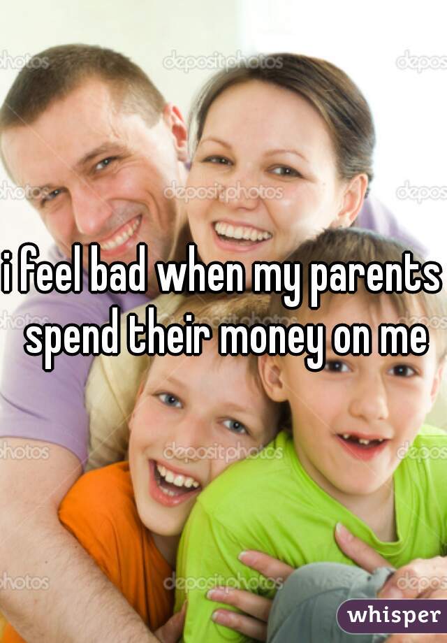 i feel bad when my parents spend their money on me