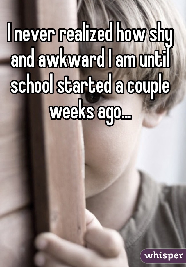 I never realized how shy and awkward I am until school started a couple weeks ago...