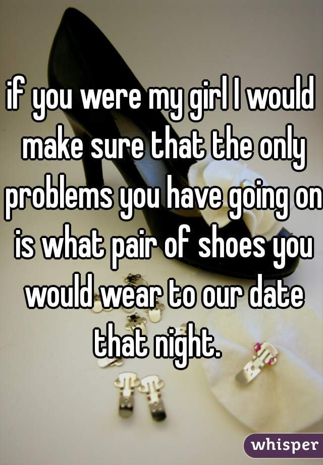 if you were my girl I would make sure that the only problems you have going on is what pair of shoes you would wear to our date that night.  