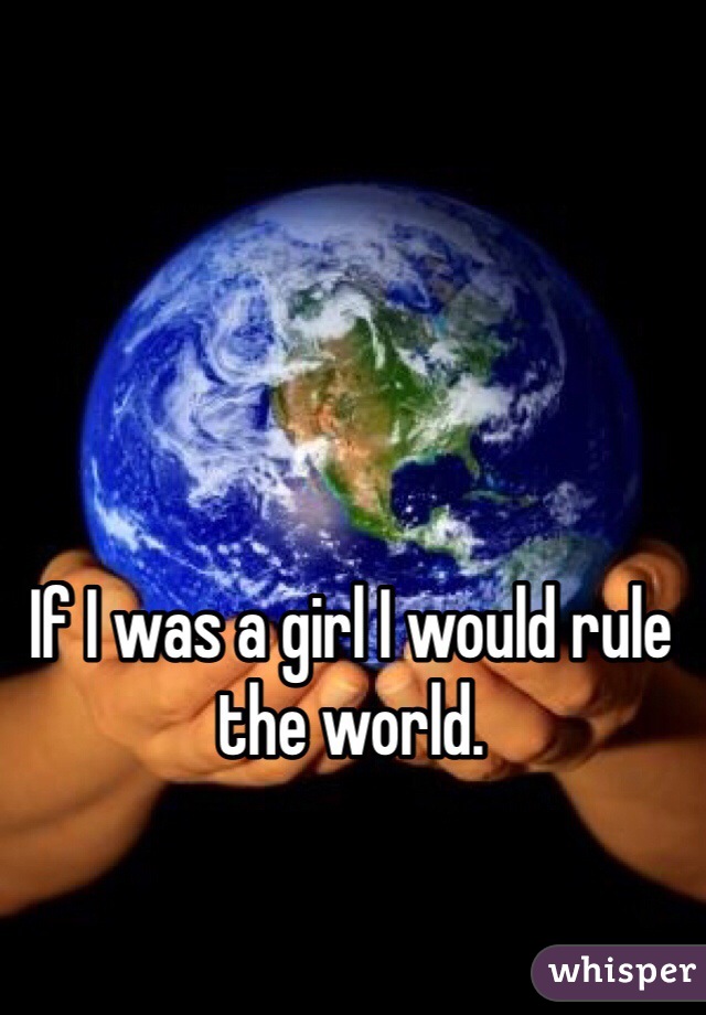 If I was a girl I would rule the world.