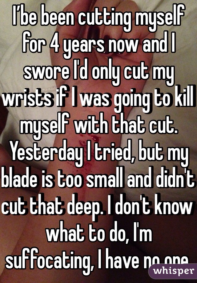 I’be been cutting myself for 4 years now and I swore I'd only cut my wrists if I was going to kill myself with that cut. Yesterday I tried, but my blade is too small and didn't cut that deep. I don't know what to do, I'm suffocating, I have no one.