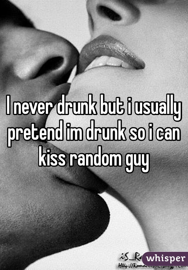 I never drunk but i usually pretend im drunk so i can kiss random guy