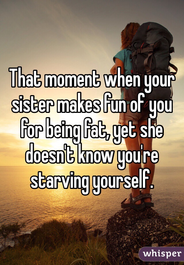 That moment when your sister makes fun of you for being fat, yet she doesn't know you're starving yourself. 