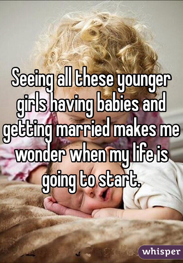 Seeing all these younger girls having babies and getting married makes me wonder when my life is going to start.