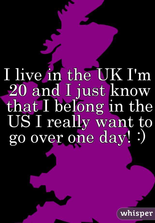 I live in the UK I'm 20 and I just know that I belong in the US I really want to go over one day! :) 