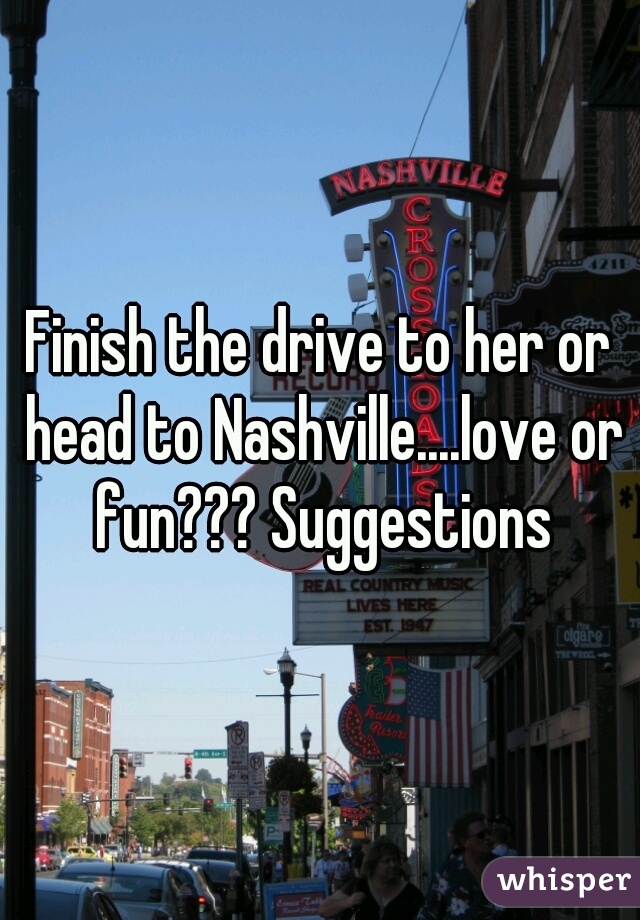Finish the drive to her or head to Nashville....love or fun??? Suggestions