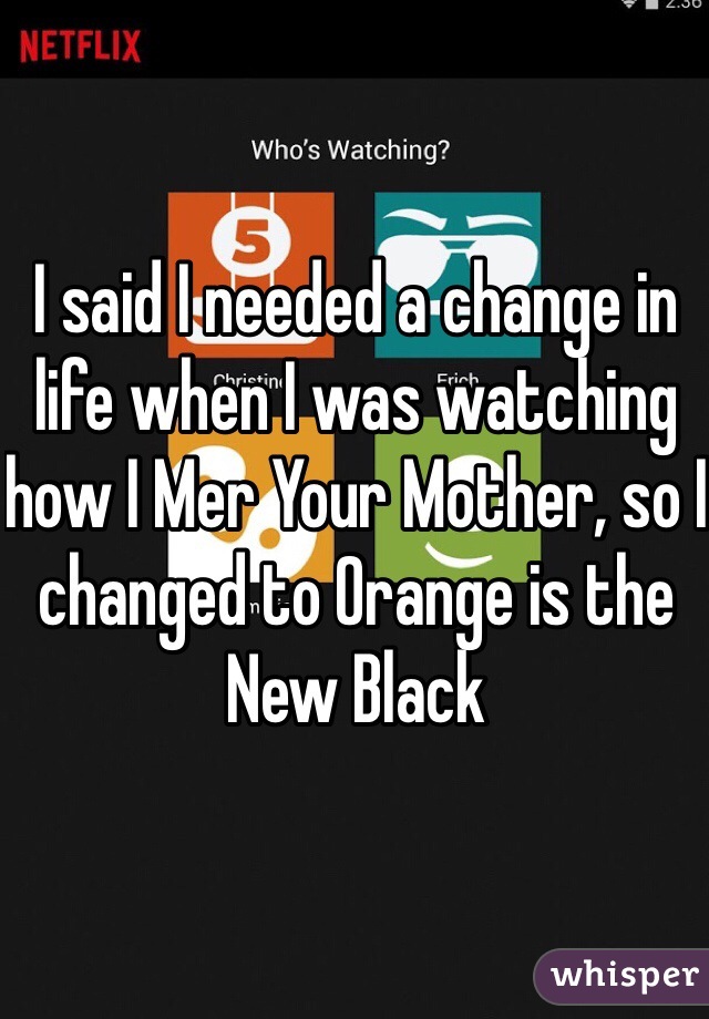 I said I needed a change in life when I was watching how I Mer Your Mother, so I changed to Orange is the New Black