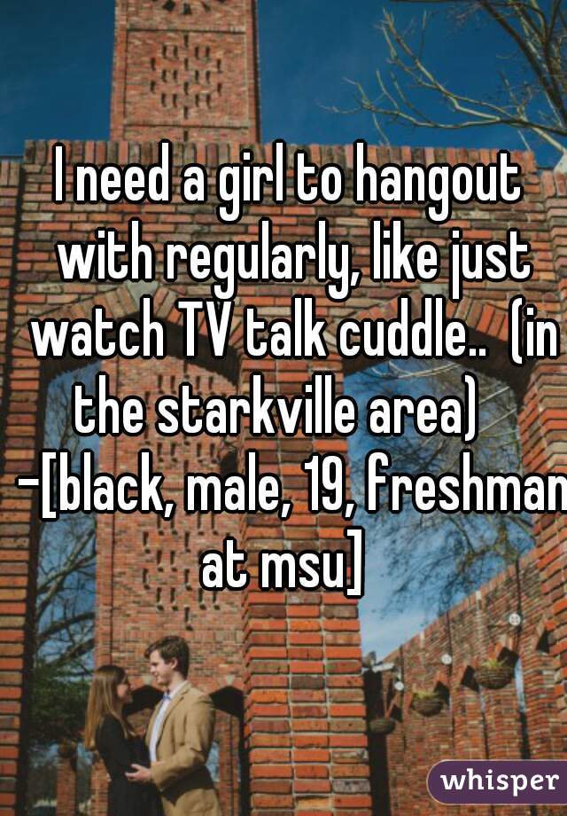 I need a girl to hangout with regularly, like just watch TV talk cuddle..  (in the starkville area)    -[black, male, 19, freshman at msu]  