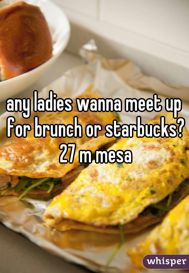 any ladies wanna meet up for brunch or starbucks? 27 m mesa