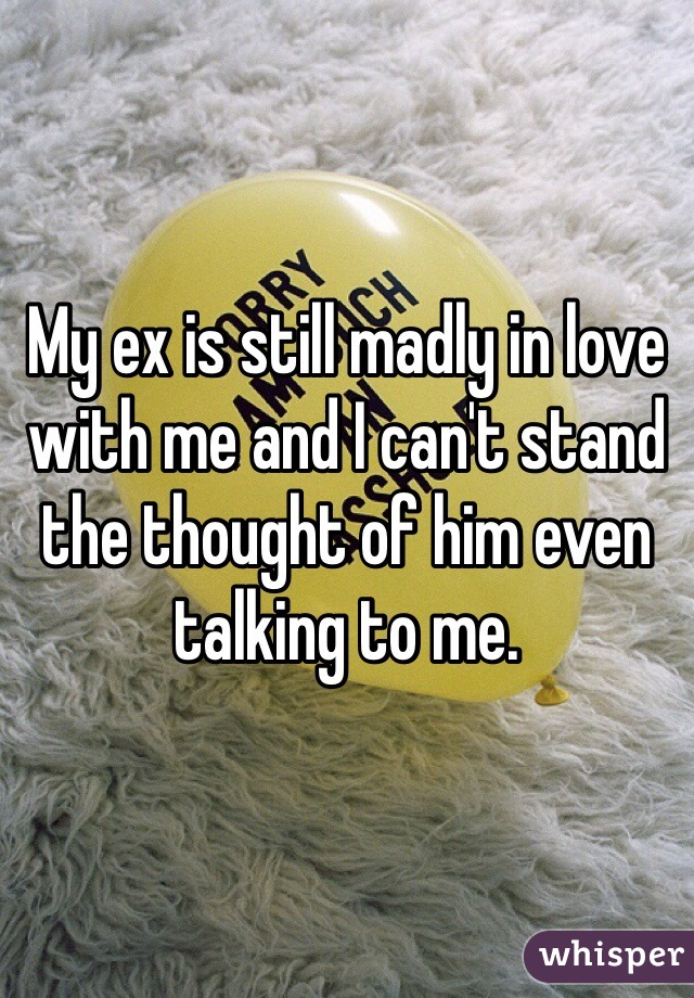 My ex is still madly in love with me and I can't stand the thought of him even talking to me. 