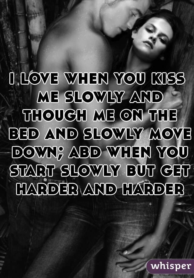 i love when you kiss me slowly and though me on the bed and slowly move down; abd when you start slowly but get harder and harder