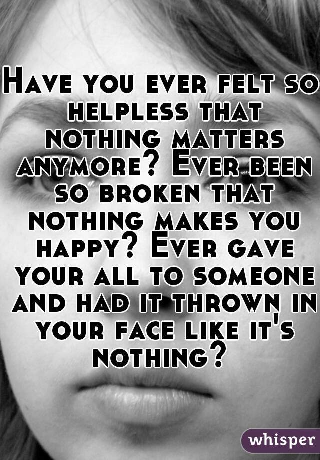 Have you ever felt so helpless that nothing matters anymore? Ever been so broken that nothing makes you happy? Ever gave your all to someone and had it thrown in your face like it's nothing? 