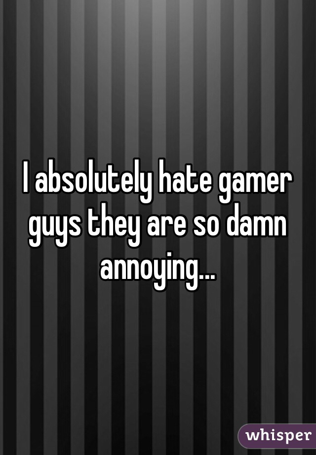 I absolutely hate gamer guys they are so damn annoying... 