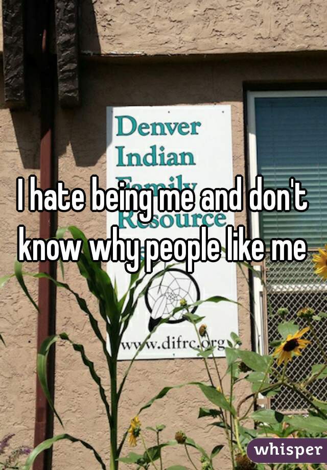 I hate being me and don't know why people like me 