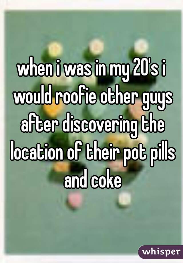 when i was in my 20's i would roofie other guys after discovering the location of their pot pills and coke