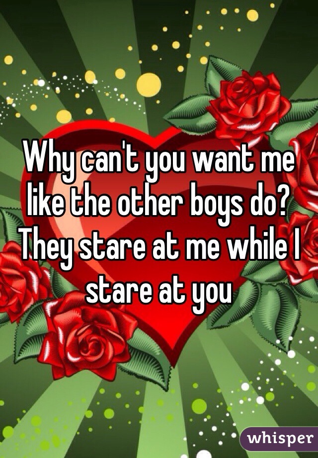 Why can't you want me like the other boys do? They stare at me while I stare at you
