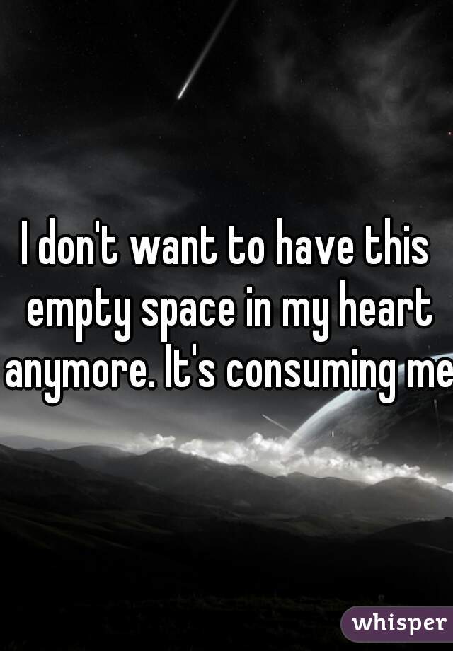I don't want to have this empty space in my heart anymore. It's consuming me.
