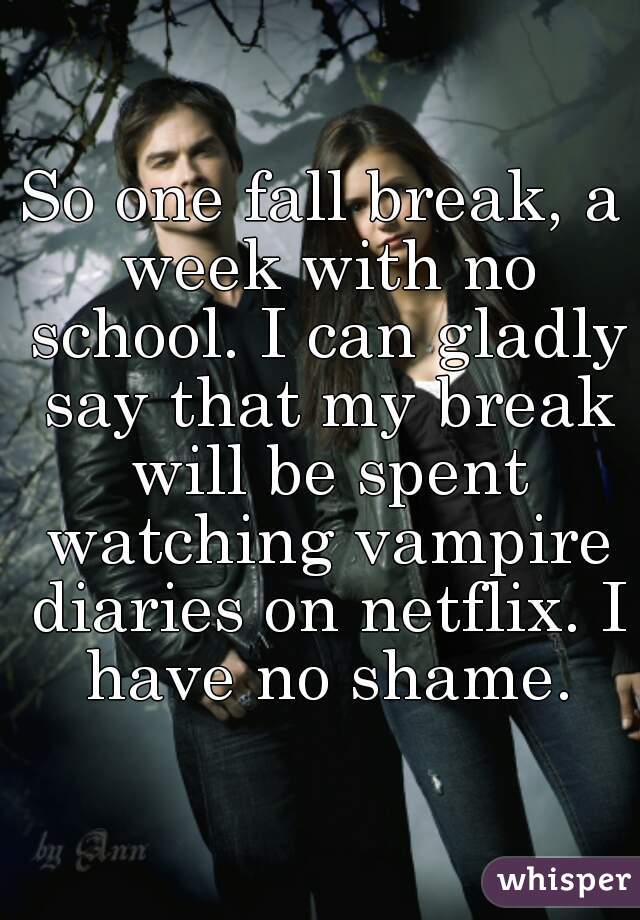 So one fall break, a week with no school. I can gladly say that my break will be spent watching vampire diaries on netflix. I have no shame.