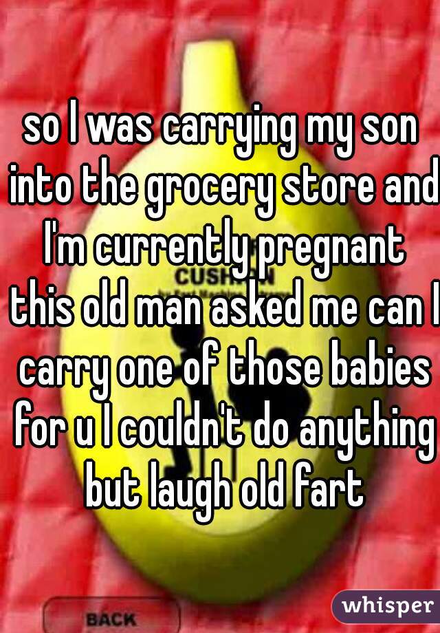 so I was carrying my son into the grocery store and I'm currently pregnant this old man asked me can I carry one of those babies for u I couldn't do anything but laugh old fart