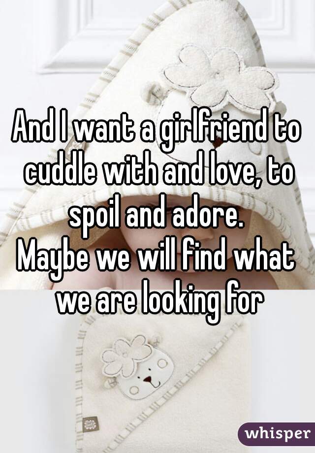 And I want a girlfriend to cuddle with and love, to spoil and adore. 
Maybe we will find what we are looking for