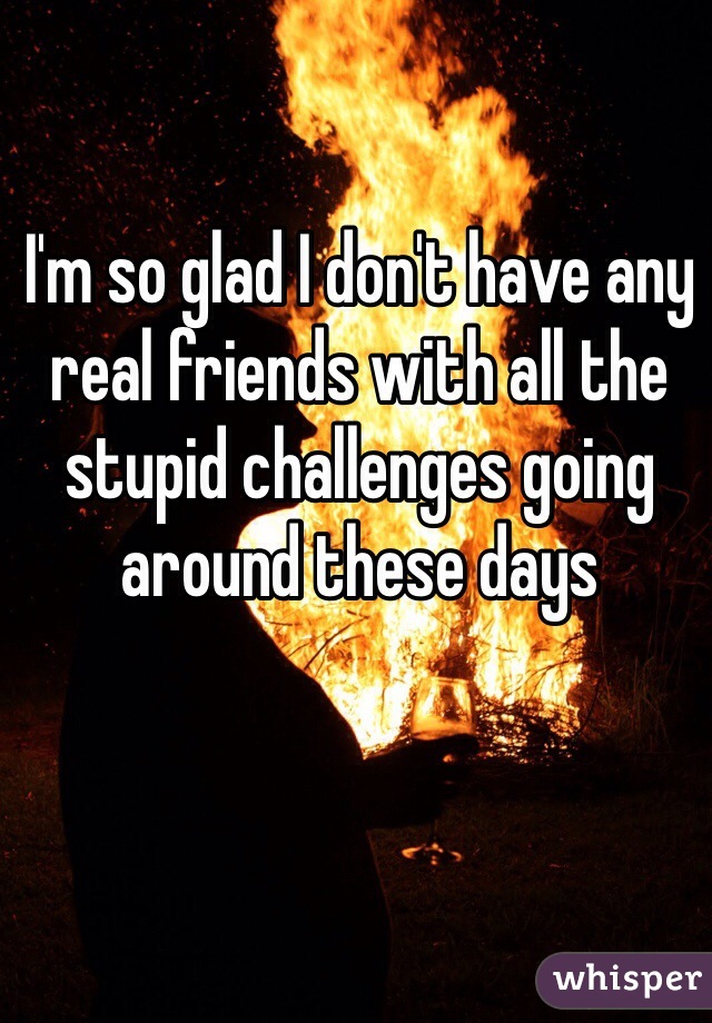 I'm so glad I don't have any real friends with all the stupid challenges going around these days 
