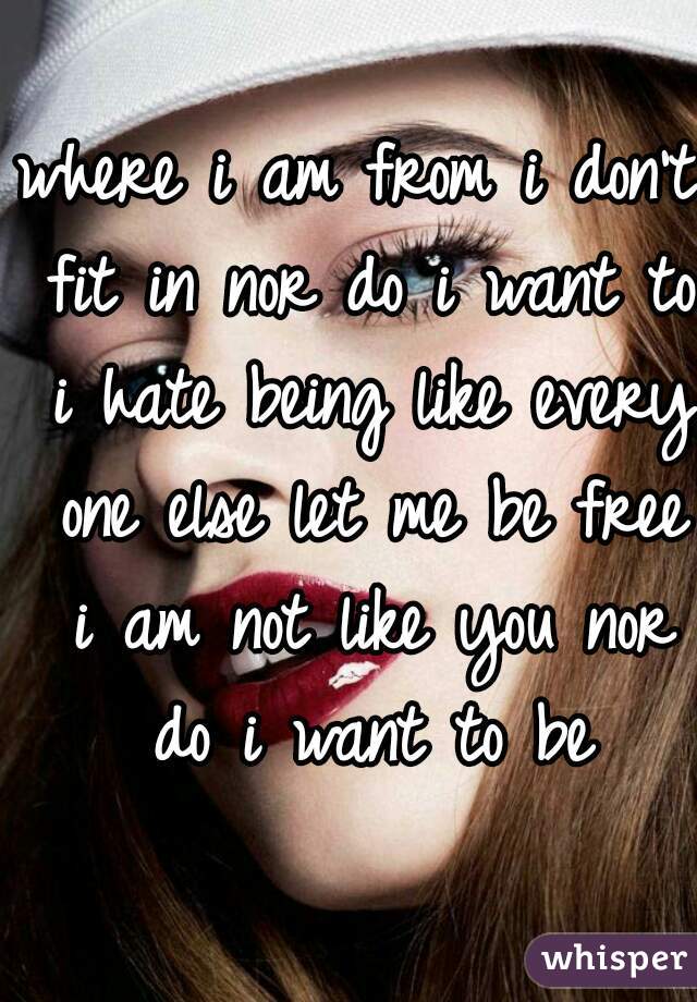 where i am from i don't fit in nor do i want to i hate being like every one else let me be free i am not like you nor do i want to be