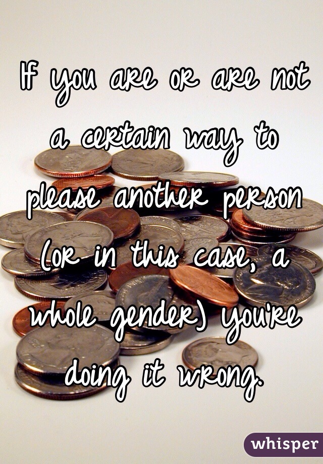 If you are or are not a certain way to please another person (or in this case, a whole gender) you're doing it wrong. 