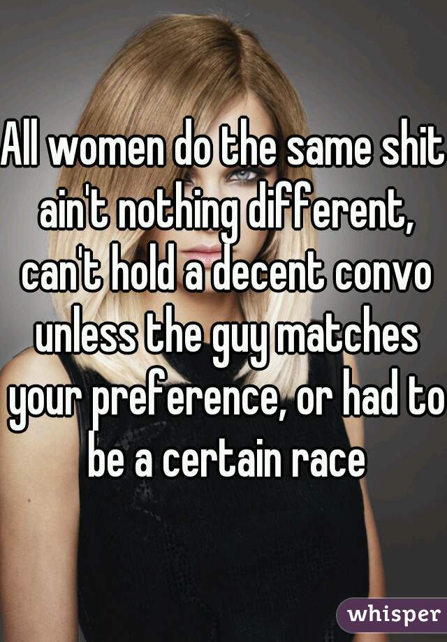 All women do the same shit ain't nothing different, can't hold a decent convo unless the guy matches your preference, or had to be a certain race