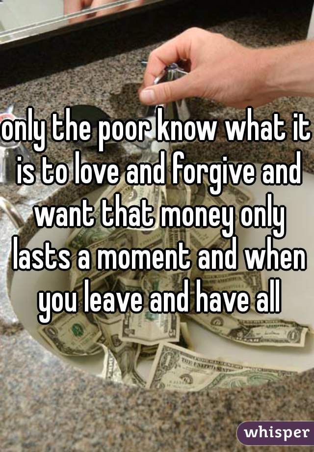 only the poor know what it is to love and forgive and want that money only lasts a moment and when you leave and have all