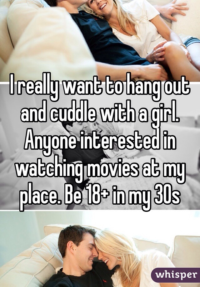 I really want to hang out and cuddle with a girl. Anyone interested in watching movies at my place. Be 18+ in my 30s