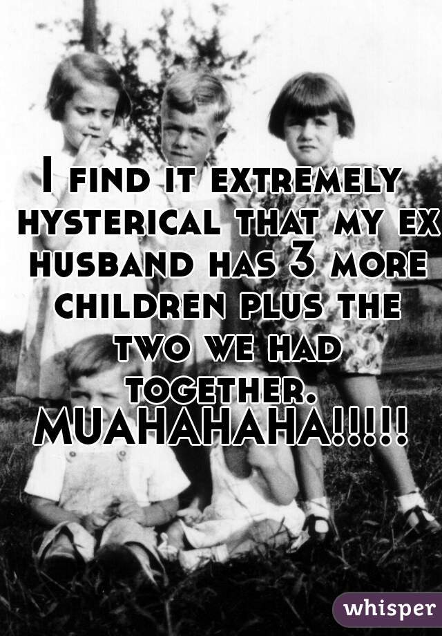 I find it extremely hysterical that my ex husband has 3 more children plus the two we had together.  MUAHAHAHA!!!!! 