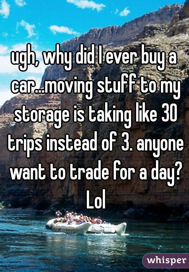 ugh, why did I ever buy a car...moving stuff to my storage is taking like 30 trips instead of 3. anyone want to trade for a day? Lol
