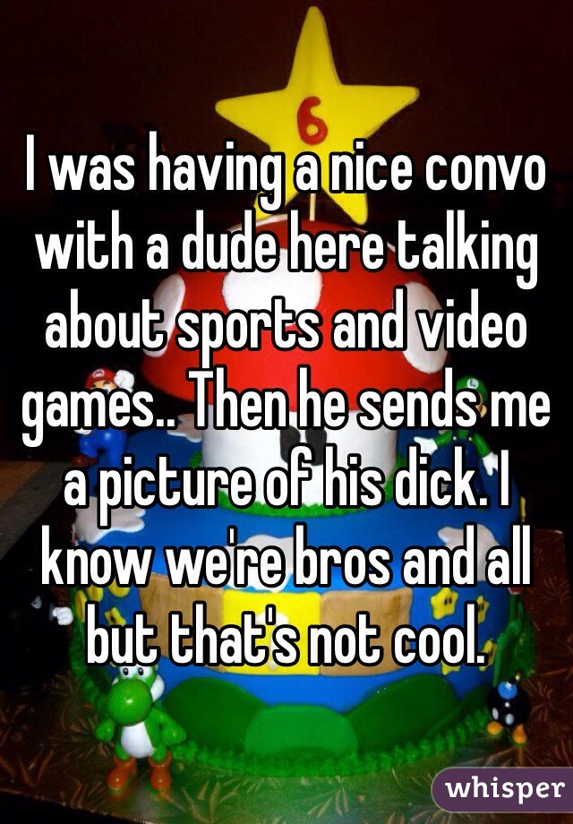 I was having a nice convo with a dude here talking about sports and video games.. Then he sends me a picture of his dick. I know we're bros and all but that's not cool. 