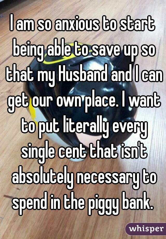I am so anxious to start being able to save up so that my Husband and I can get our own place. I want to put literally every single cent that isn't absolutely necessary to spend in the piggy bank. 