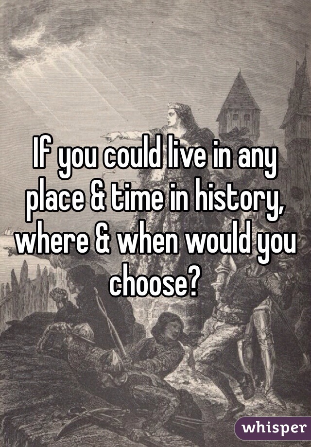 If you could live in any place & time in history, where & when would you choose?